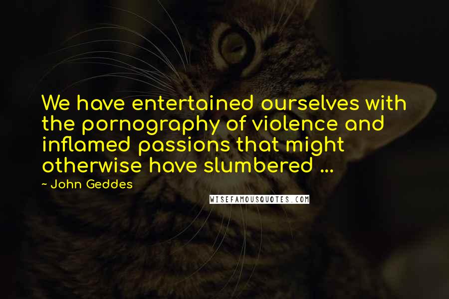 John Geddes Quotes: We have entertained ourselves with the pornography of violence and inflamed passions that might otherwise have slumbered ...