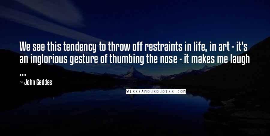 John Geddes Quotes: We see this tendency to throw off restraints in life, in art - it's an inglorious gesture of thumbing the nose - it makes me laugh ...