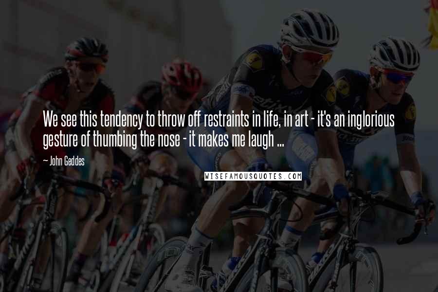 John Geddes Quotes: We see this tendency to throw off restraints in life, in art - it's an inglorious gesture of thumbing the nose - it makes me laugh ...
