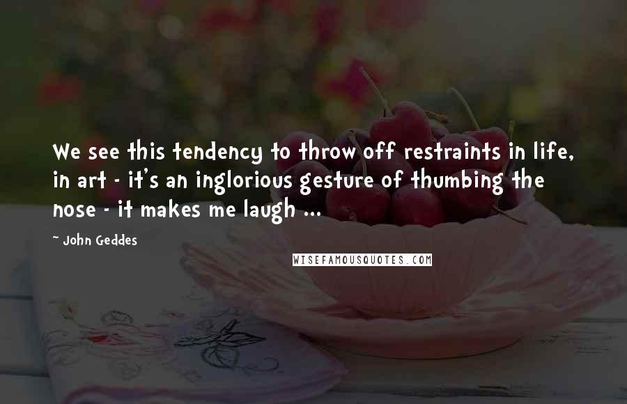John Geddes Quotes: We see this tendency to throw off restraints in life, in art - it's an inglorious gesture of thumbing the nose - it makes me laugh ...