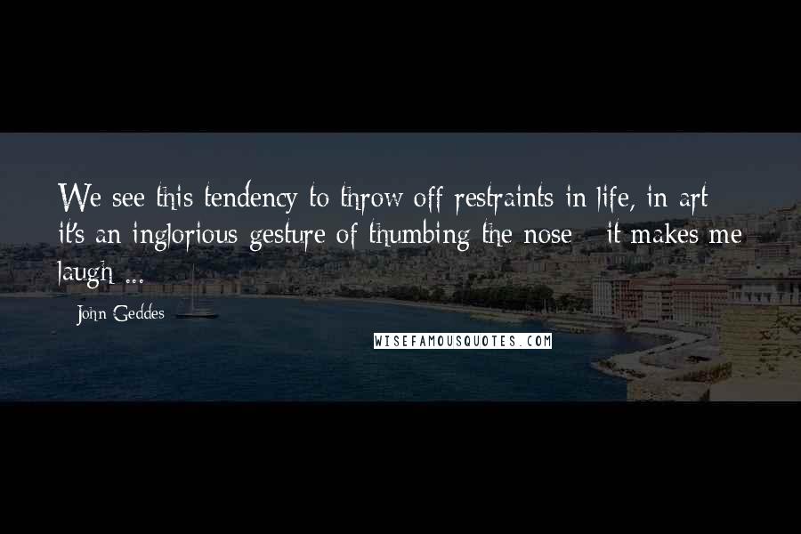John Geddes Quotes: We see this tendency to throw off restraints in life, in art - it's an inglorious gesture of thumbing the nose - it makes me laugh ...
