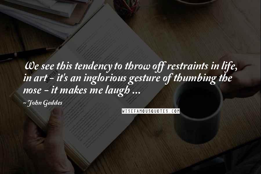 John Geddes Quotes: We see this tendency to throw off restraints in life, in art - it's an inglorious gesture of thumbing the nose - it makes me laugh ...