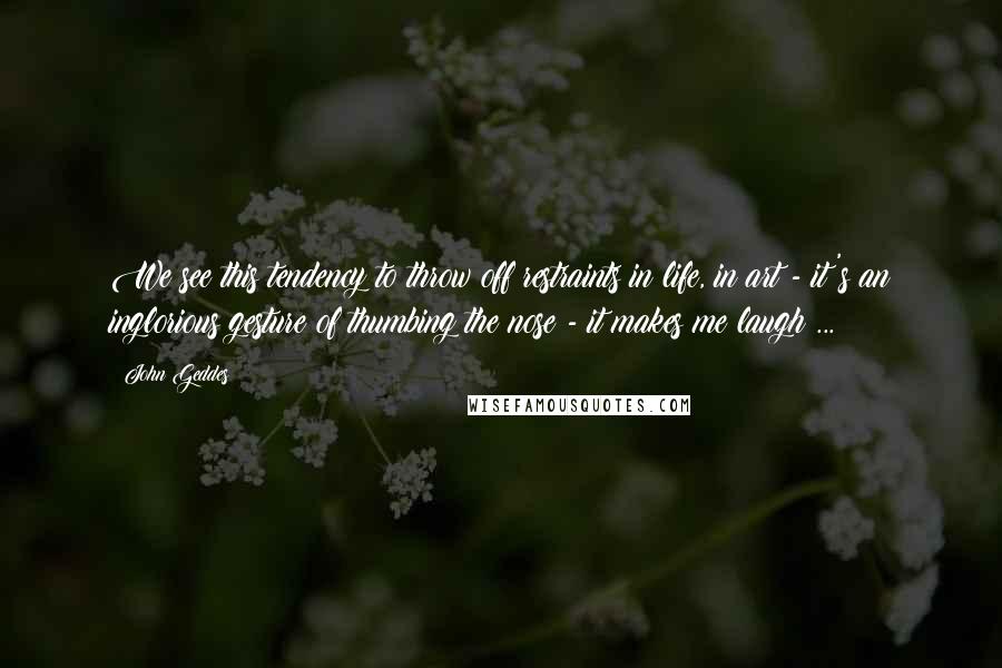 John Geddes Quotes: We see this tendency to throw off restraints in life, in art - it's an inglorious gesture of thumbing the nose - it makes me laugh ...