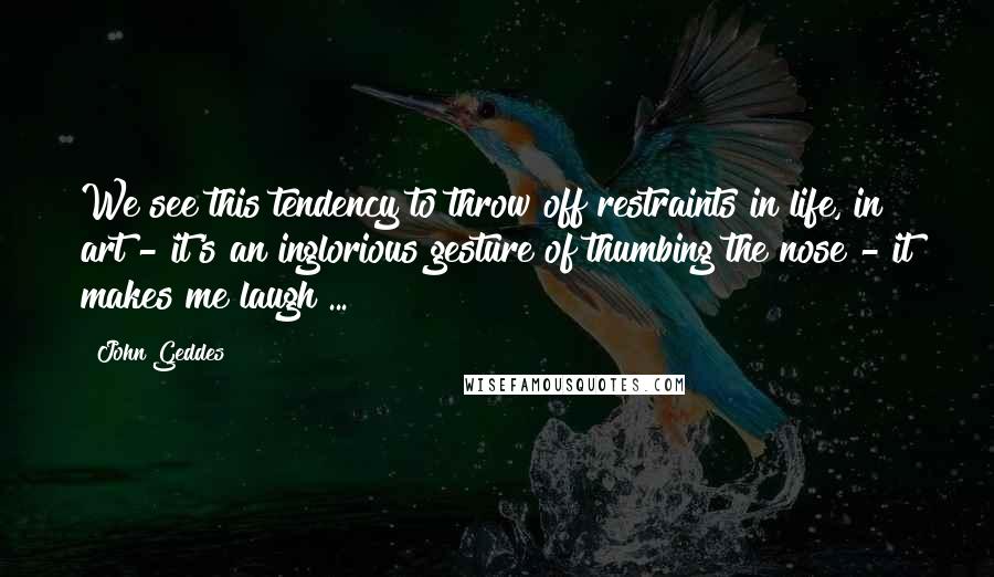 John Geddes Quotes: We see this tendency to throw off restraints in life, in art - it's an inglorious gesture of thumbing the nose - it makes me laugh ...