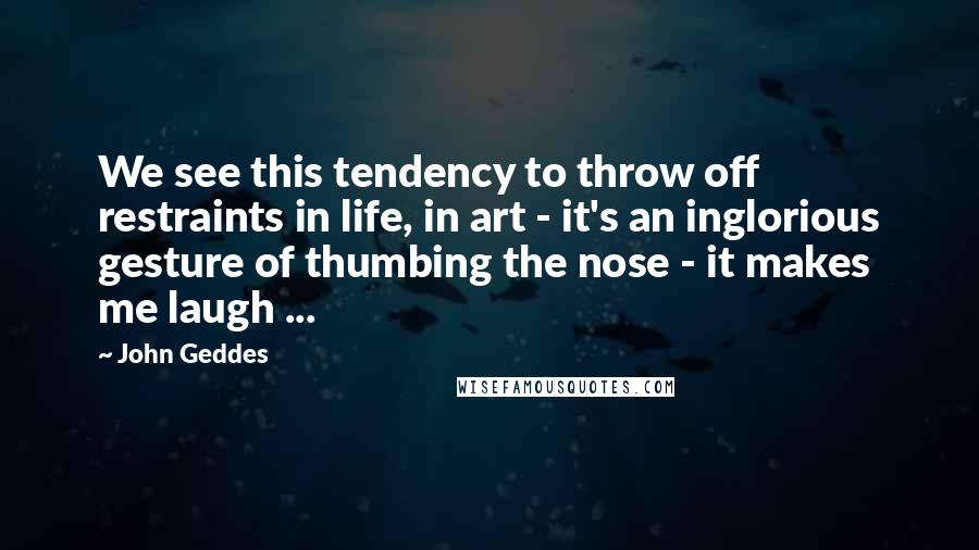 John Geddes Quotes: We see this tendency to throw off restraints in life, in art - it's an inglorious gesture of thumbing the nose - it makes me laugh ...