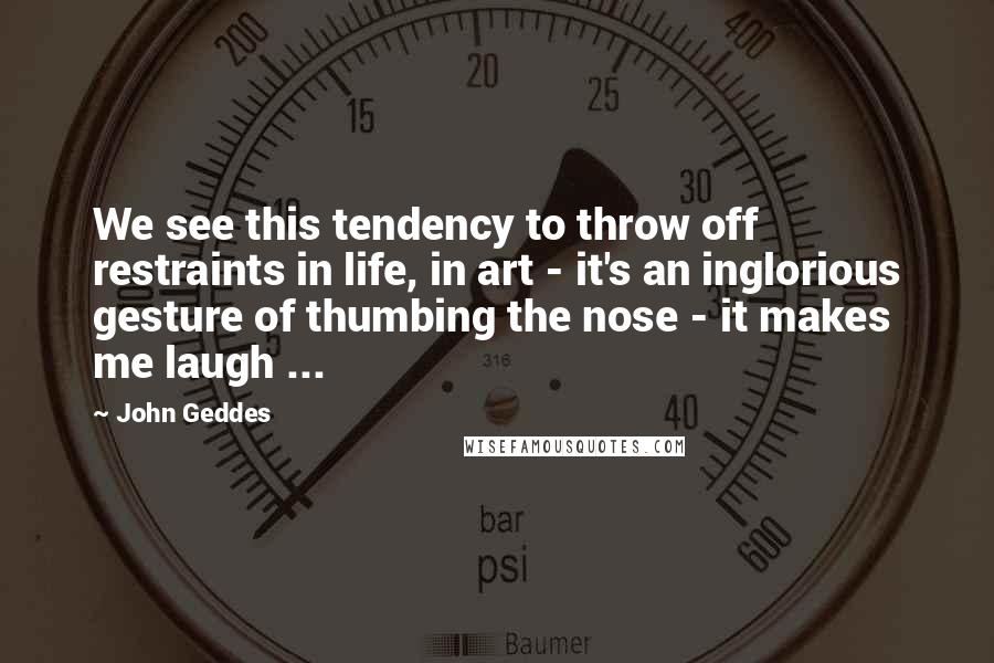 John Geddes Quotes: We see this tendency to throw off restraints in life, in art - it's an inglorious gesture of thumbing the nose - it makes me laugh ...