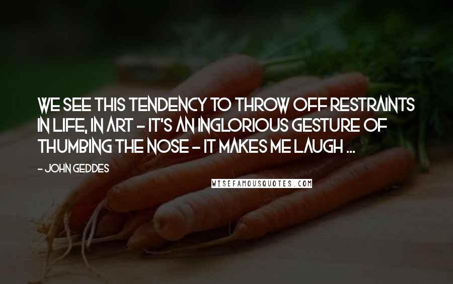 John Geddes Quotes: We see this tendency to throw off restraints in life, in art - it's an inglorious gesture of thumbing the nose - it makes me laugh ...