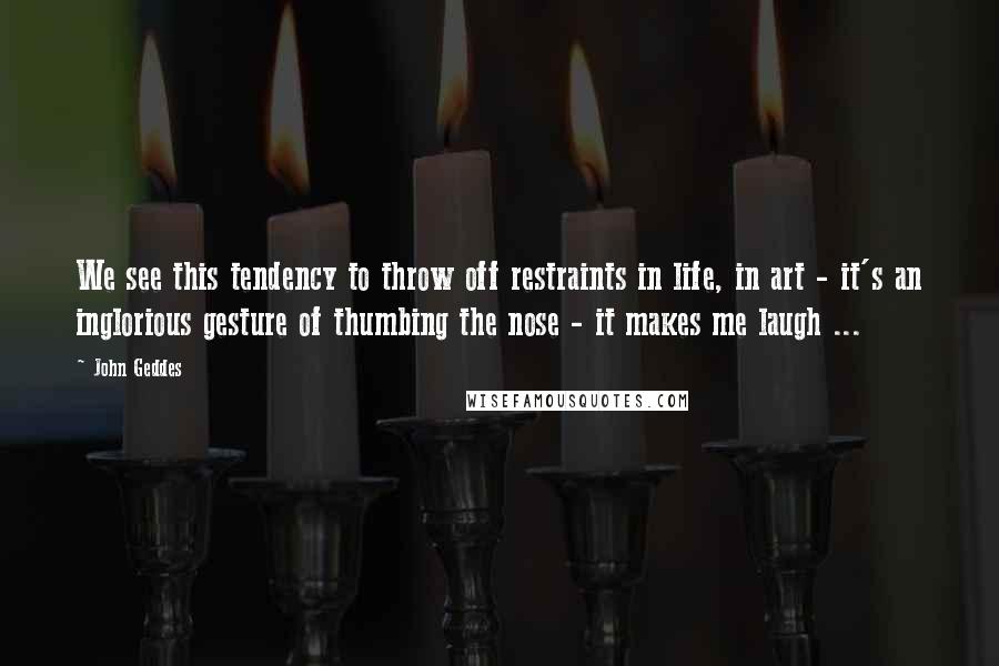 John Geddes Quotes: We see this tendency to throw off restraints in life, in art - it's an inglorious gesture of thumbing the nose - it makes me laugh ...