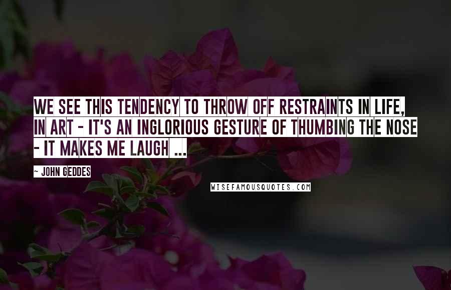 John Geddes Quotes: We see this tendency to throw off restraints in life, in art - it's an inglorious gesture of thumbing the nose - it makes me laugh ...