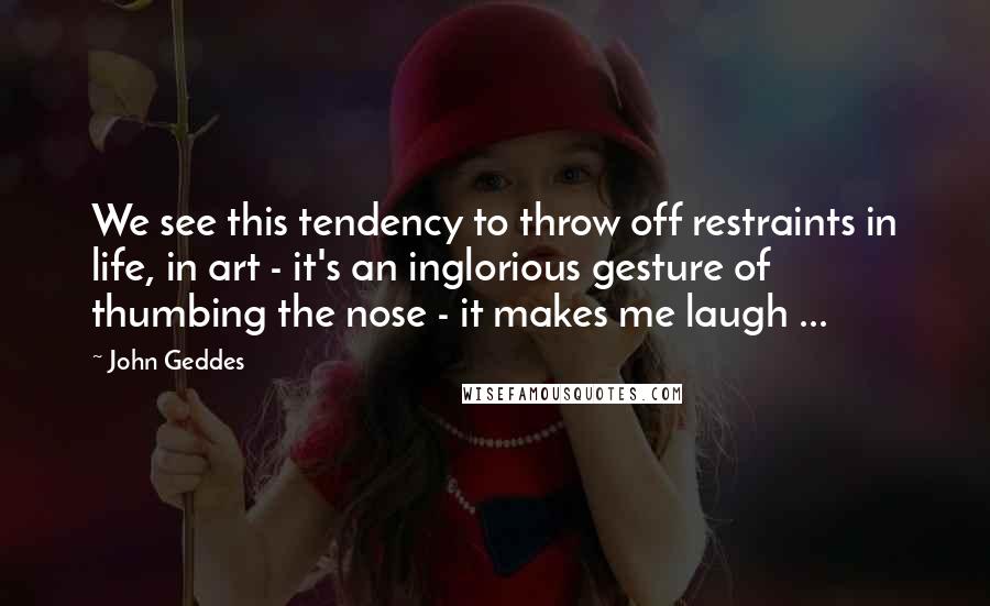 John Geddes Quotes: We see this tendency to throw off restraints in life, in art - it's an inglorious gesture of thumbing the nose - it makes me laugh ...