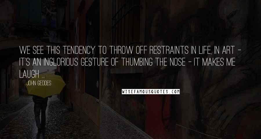 John Geddes Quotes: We see this tendency to throw off restraints in life, in art - it's an inglorious gesture of thumbing the nose - it makes me laugh ...