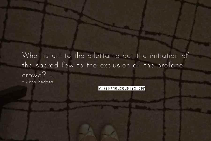 John Geddes Quotes: What is art to the dilettante but the initiation of the sacred few to the exclusion of the profane crowd? ...