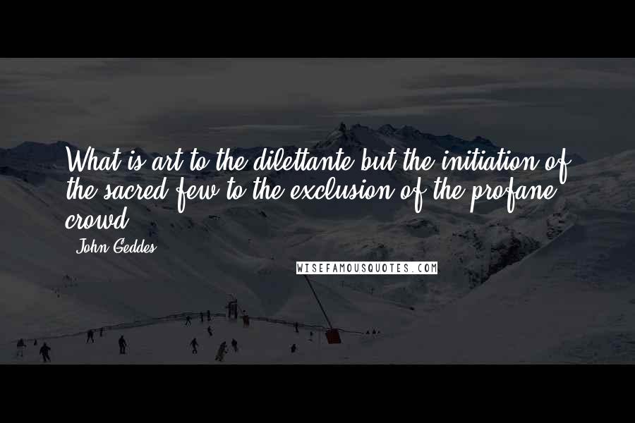 John Geddes Quotes: What is art to the dilettante but the initiation of the sacred few to the exclusion of the profane crowd? ...