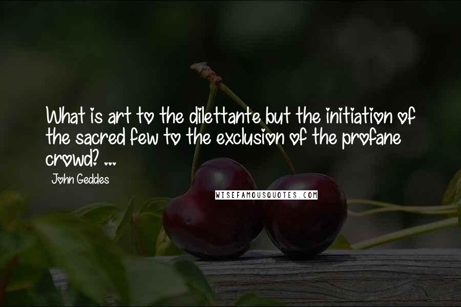 John Geddes Quotes: What is art to the dilettante but the initiation of the sacred few to the exclusion of the profane crowd? ...