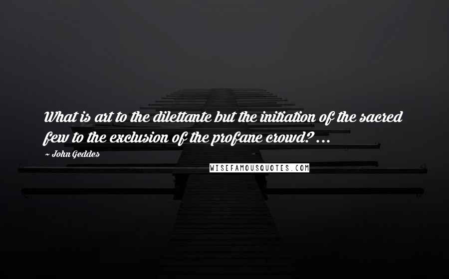 John Geddes Quotes: What is art to the dilettante but the initiation of the sacred few to the exclusion of the profane crowd? ...