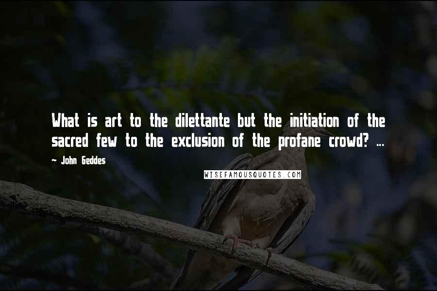 John Geddes Quotes: What is art to the dilettante but the initiation of the sacred few to the exclusion of the profane crowd? ...