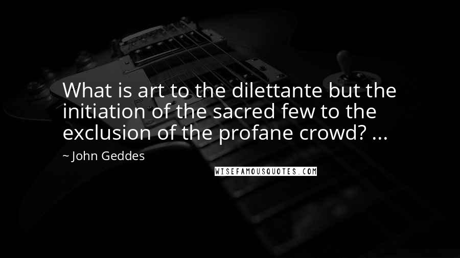 John Geddes Quotes: What is art to the dilettante but the initiation of the sacred few to the exclusion of the profane crowd? ...