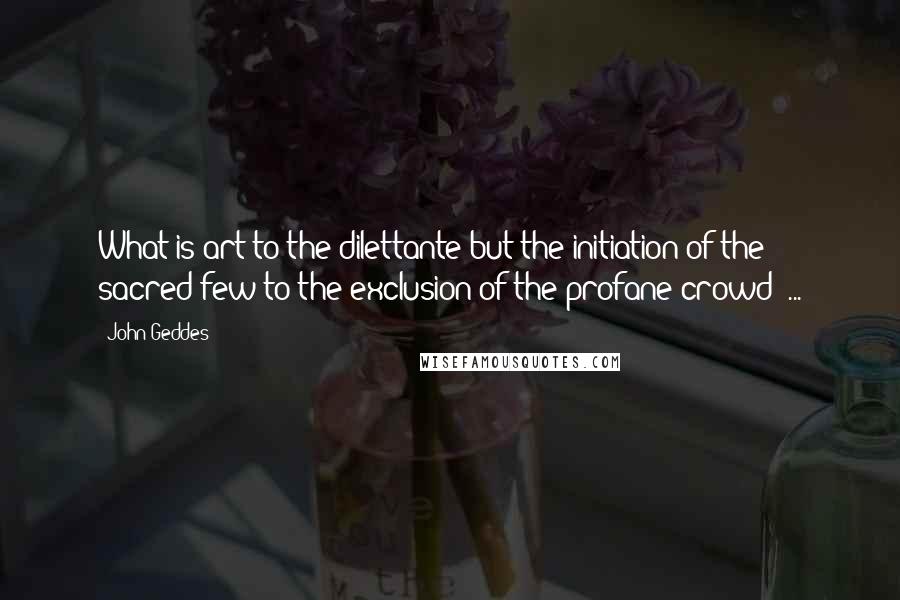 John Geddes Quotes: What is art to the dilettante but the initiation of the sacred few to the exclusion of the profane crowd? ...