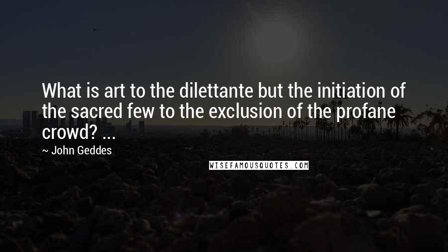 John Geddes Quotes: What is art to the dilettante but the initiation of the sacred few to the exclusion of the profane crowd? ...