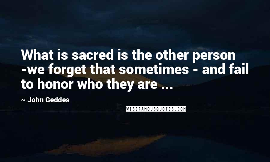 John Geddes Quotes: What is sacred is the other person -we forget that sometimes - and fail to honor who they are ...
