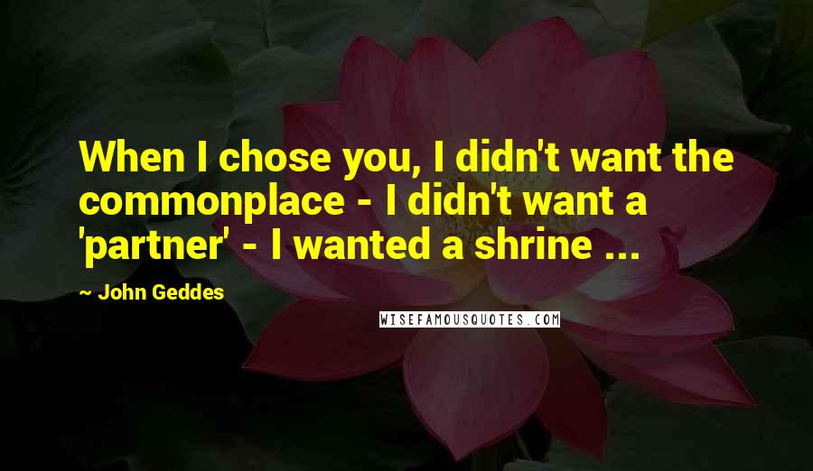 John Geddes Quotes: When I chose you, I didn't want the commonplace - I didn't want a 'partner' - I wanted a shrine ...