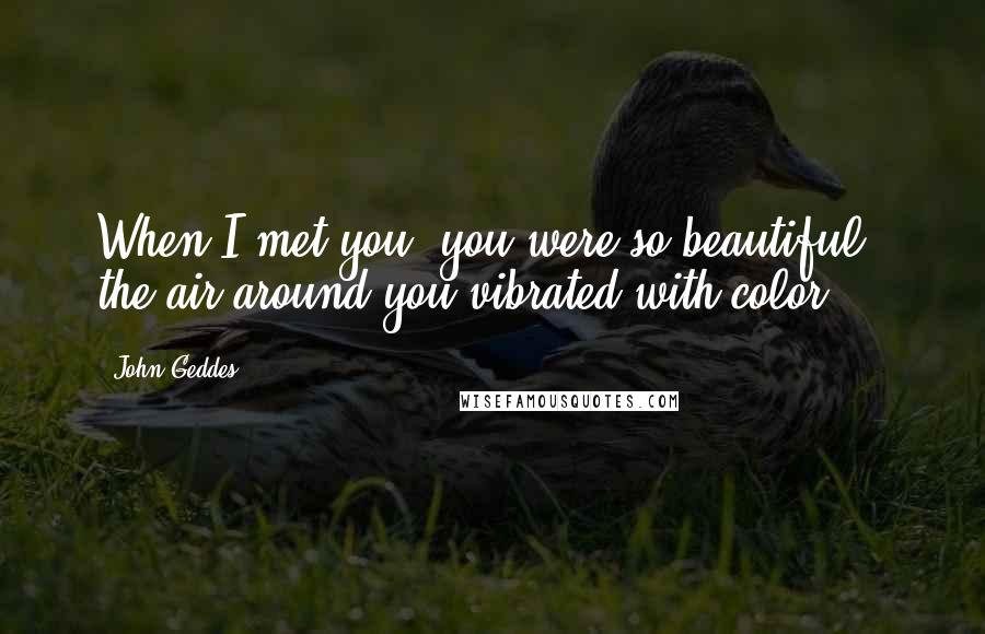 John Geddes Quotes: When I met you, you were so beautiful, the air around you vibrated with color ...