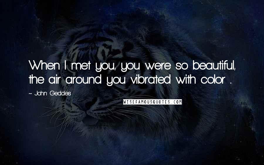 John Geddes Quotes: When I met you, you were so beautiful, the air around you vibrated with color ...
