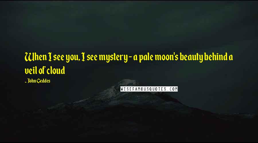 John Geddes Quotes: When I see you, I see mystery - a pale moon's beauty behind a veil of cloud