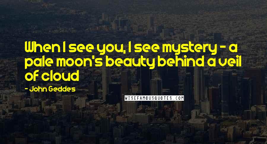 John Geddes Quotes: When I see you, I see mystery - a pale moon's beauty behind a veil of cloud