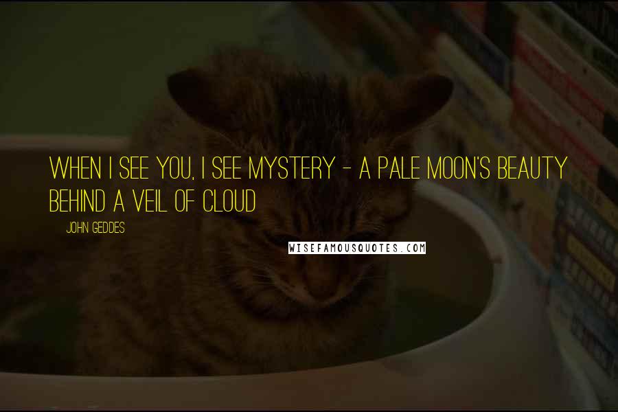 John Geddes Quotes: When I see you, I see mystery - a pale moon's beauty behind a veil of cloud