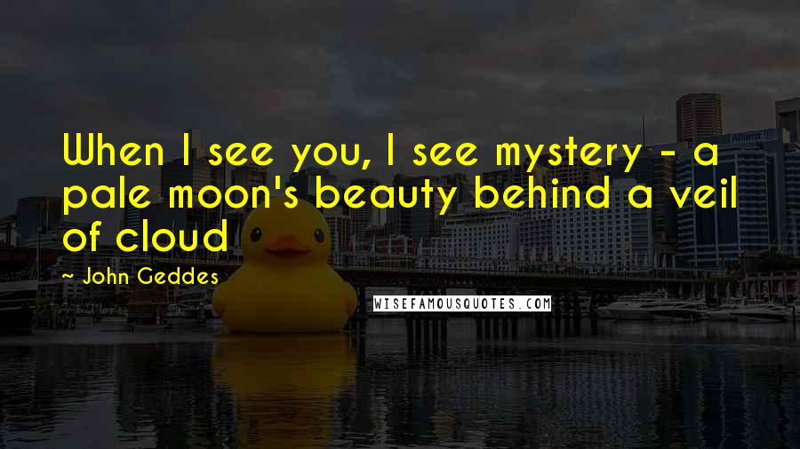 John Geddes Quotes: When I see you, I see mystery - a pale moon's beauty behind a veil of cloud