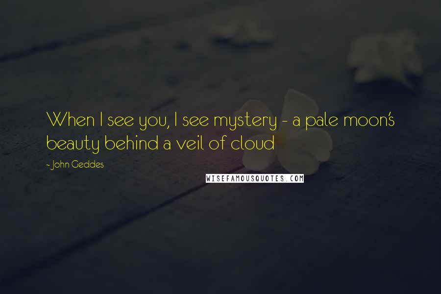 John Geddes Quotes: When I see you, I see mystery - a pale moon's beauty behind a veil of cloud