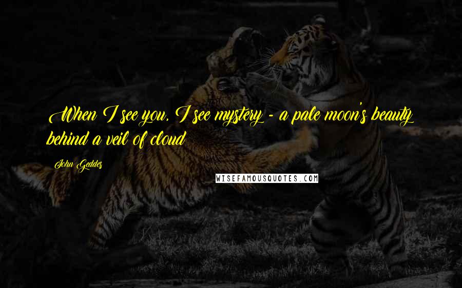 John Geddes Quotes: When I see you, I see mystery - a pale moon's beauty behind a veil of cloud