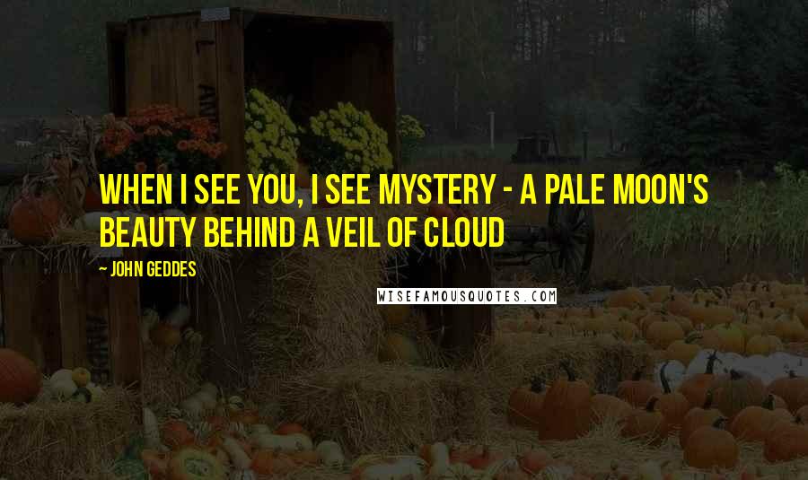 John Geddes Quotes: When I see you, I see mystery - a pale moon's beauty behind a veil of cloud