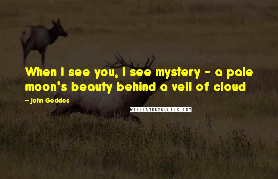 John Geddes Quotes: When I see you, I see mystery - a pale moon's beauty behind a veil of cloud