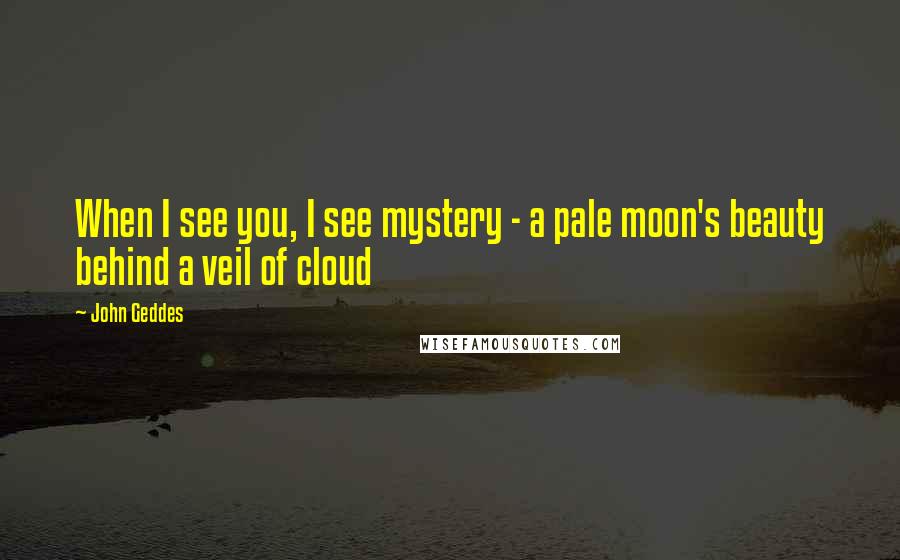 John Geddes Quotes: When I see you, I see mystery - a pale moon's beauty behind a veil of cloud