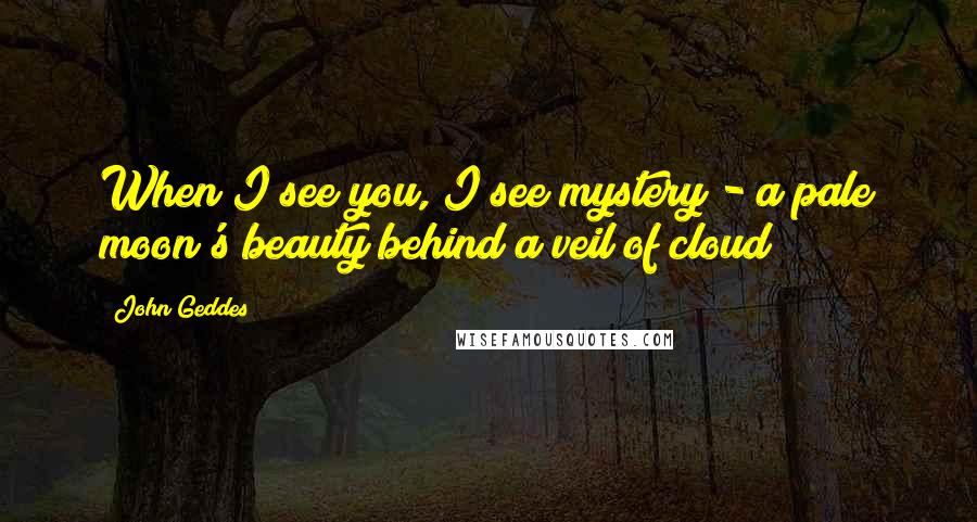 John Geddes Quotes: When I see you, I see mystery - a pale moon's beauty behind a veil of cloud