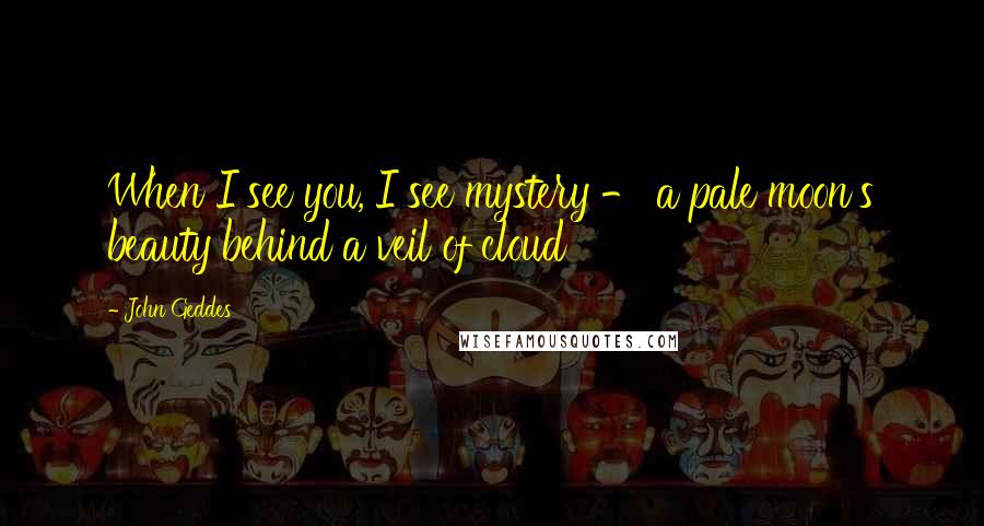 John Geddes Quotes: When I see you, I see mystery - a pale moon's beauty behind a veil of cloud