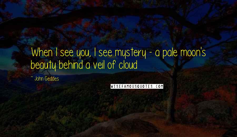 John Geddes Quotes: When I see you, I see mystery - a pale moon's beauty behind a veil of cloud