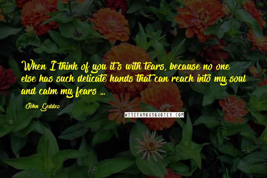 John Geddes Quotes: When I think of you it's with tears, because no one else has such delicate hands that can reach into my soul and calm my fears ...
