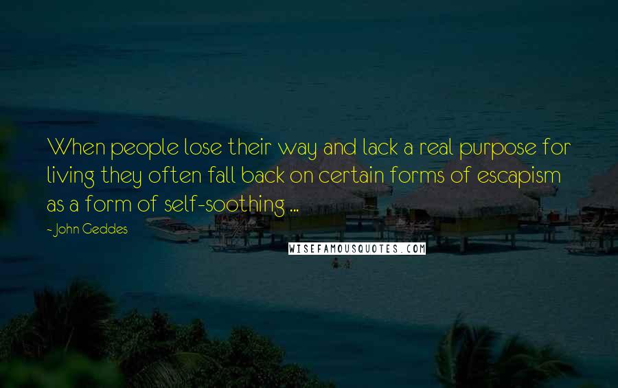 John Geddes Quotes: When people lose their way and lack a real purpose for living they often fall back on certain forms of escapism as a form of self-soothing ...