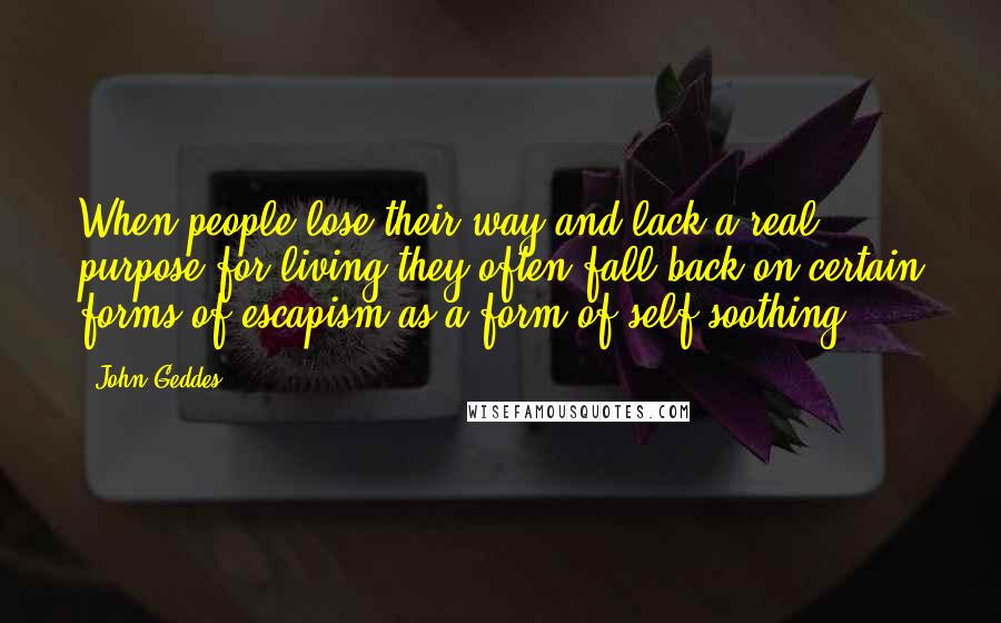 John Geddes Quotes: When people lose their way and lack a real purpose for living they often fall back on certain forms of escapism as a form of self-soothing ...