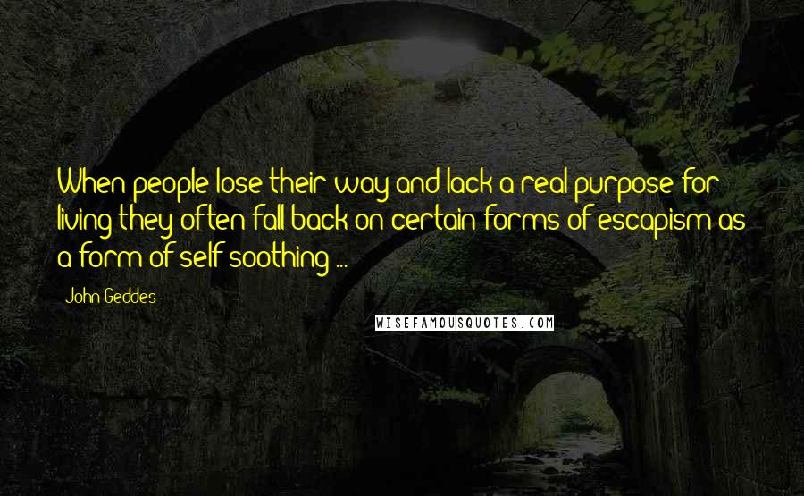 John Geddes Quotes: When people lose their way and lack a real purpose for living they often fall back on certain forms of escapism as a form of self-soothing ...