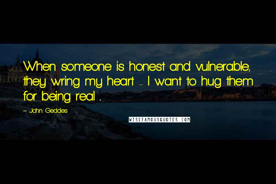 John Geddes Quotes: When someone is honest and vulnerable, they wring my heart - I want to hug them for being real ...