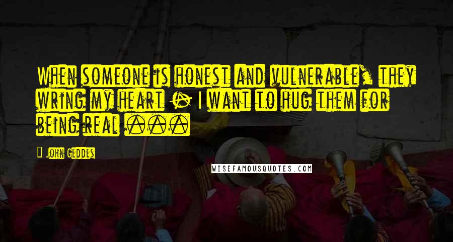 John Geddes Quotes: When someone is honest and vulnerable, they wring my heart - I want to hug them for being real ...