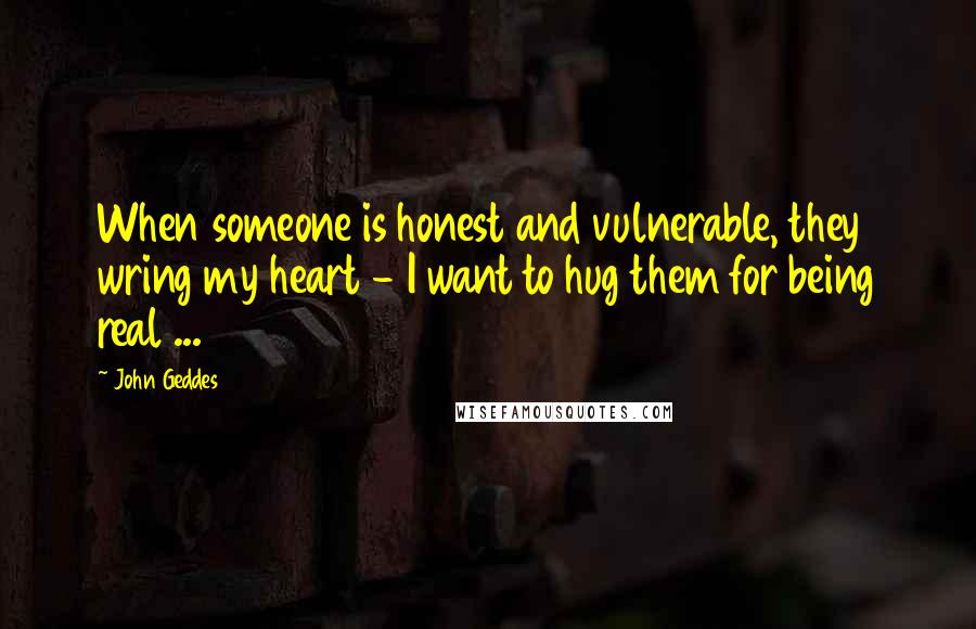 John Geddes Quotes: When someone is honest and vulnerable, they wring my heart - I want to hug them for being real ...