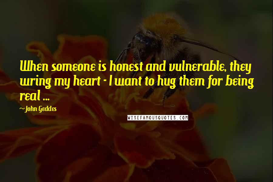 John Geddes Quotes: When someone is honest and vulnerable, they wring my heart - I want to hug them for being real ...