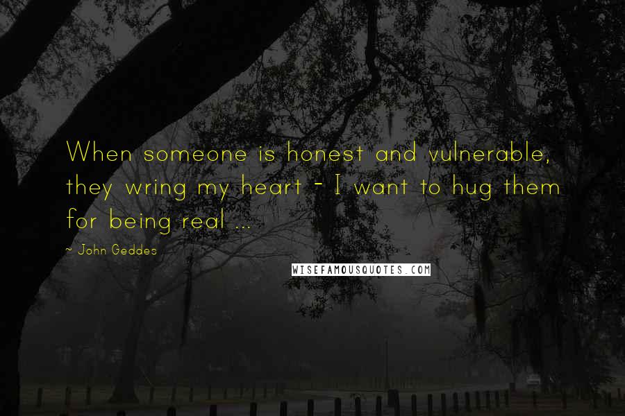John Geddes Quotes: When someone is honest and vulnerable, they wring my heart - I want to hug them for being real ...
