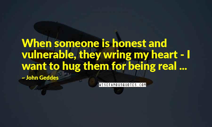 John Geddes Quotes: When someone is honest and vulnerable, they wring my heart - I want to hug them for being real ...