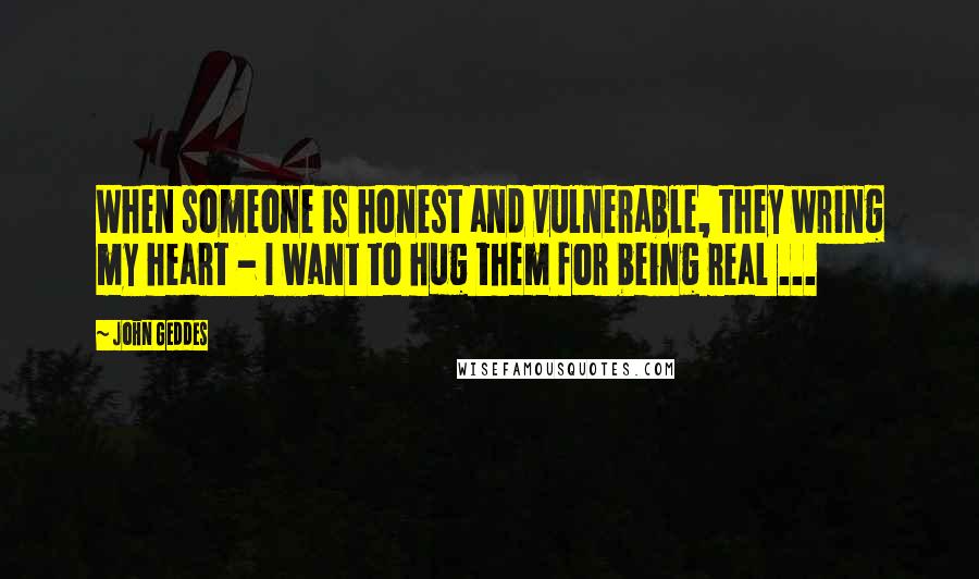 John Geddes Quotes: When someone is honest and vulnerable, they wring my heart - I want to hug them for being real ...